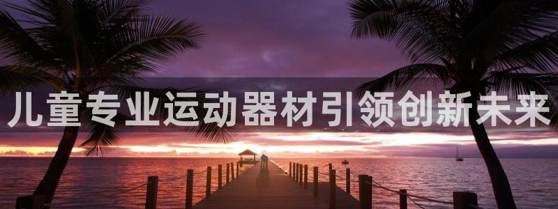 BWIN体育官网下载官方客服电话：儿童专业运动器材引领创新未