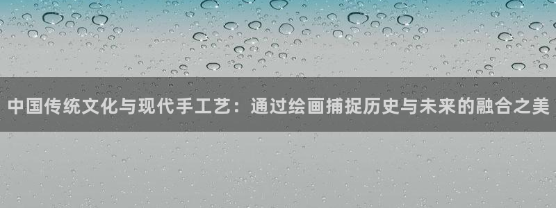 77体育：中国传统文化与现代手工艺：通过绘画捕捉历史与未来的融合之美